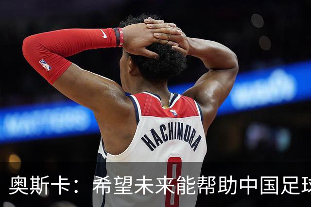 奥斯卡：希望未来能帮助中国足球进步，助力中国男足重返世界杯