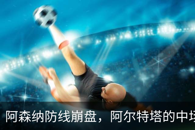 阿森纳防线崩盘，阿尔特塔的中场危机比输球更可怕
