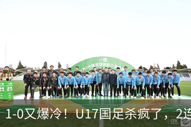 1-0又爆冷！U17国足杀疯了，2连胜欧洲劲旅+提前出线，邵佳一见证